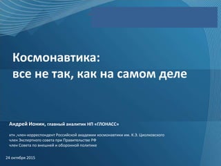 Федеральный сетевой оператор
Космонавтика:
все не так, как на самом деле
24 октября 2015
Андрей Ионин, главный аналитик НП «ГЛОНАСС»
ктн ,член-корреспондент Российской академии космонавтики им. К.Э. Циолковского
член Экспертного совета при Правительстве РФ
член Совета по внешней и оборонной политике
 