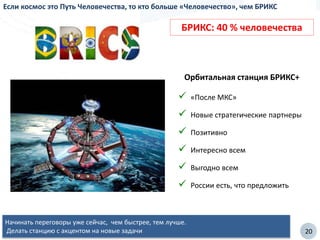 20
Если космос это Путь Человечества, то кто больше «Человечество», чем БРИКС
Орбитальная станция БРИКС+
 «После МКС»
 Новые стратегические партнеры
 Позитивно
 Интересно всем
 Выгодно всем
 России есть, что предложить
Начинать переговоры уже сейчас, чем быстрее, тем лучше.
Делать станцию с акцентом на новые задачи
БРИКС: 40 % человечества
 