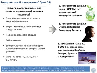 21
Будущие космические проекты надо выбирать именно исходя из того, какие технологии
Space 3.0 они генерируют! Лучший проект сегодня – «На Марс в один конец» (Илон Маск)
Рождение новой космонавтики" Space 3.0
• Производство энергии из всего и
энергоэффективность
• Эффективное производство пищи
и воды из всего
• Полная переработка отходов
• Робототехника
• Биотехнологии и генная инженерия
для жизни человека в экстремальных
условиях
• Самое простое: «умные дома»,
3-D печать
Какие технологии нужны для
развития человеческой колонии
в космосе?
1. Технологии Space 3.0
имеют ОГРОМНЫЙ
коммерческий
потенциал на Земле
2. Технологии Space 3.0
ОЧЕНЬ интересны
Большому бизнесу
3. Технологии Space 3.0
ОСОБО востребованы
для освоения Крайнего
Севера, Арктики
и Антарктики
 