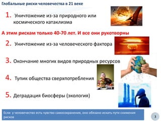 3
Глобальные риски человечества в 21 веке
2. Уничтожение из-за человеческого фактора
3. Окончание многих видов природных ресурсов
4. Тупик общества сверхпотребления
5. Деградация биосферы (экология)
Если у человечество есть чувство самосохранения, оно обязано искать пути снижения
рисков
1. Уничтожение из-за природного или
космического катаклизма
А этим рискам только 40-70 лет. И все они рукотворны
 