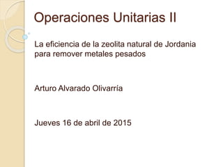 Operaciones Unitarias II
La eficiencia de la zeolita natural de Jordania
para remover metales pesados
Arturo Alvarado Olivarría
Jueves 16 de abril de 2015
 