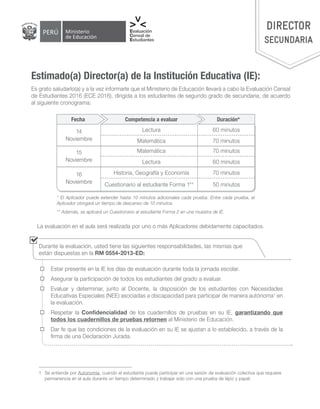 DIRECTOR
SECUNDARIA
Es grato saludarlo(a) y a la vez informarle que el Ministerio de Educación llevará a cabo la Evaluación Censal
de Estudiantes 2016 (ECE 2016), dirigida a los estudiantes de segundo grado de secundaria, de acuerdo
al siguiente cronograma:
* El Aplicador puede extender hasta 10 minutos adicionales cada prueba. Entre cada prueba, el
Aplicador otorgará un tiempo de descanso de 10 minutos.
** Además, se aplicará un Cuestionario al estudiante Forma 2 en una muestra de IE.
La evaluación en el aula será realizada por uno o más Aplicadores debidamente capacitados.
Estimado(a) Director(a) de la Institución Educativa (IE):
Competencia a evaluarFecha Duración*
Lectura
Matemática
Historia, Geografía y Economía
Matemática
Lectura
Cuestionario al estudiante Forma 1**
60 minutos
70 minutos
70 minutos
70 minutos
60 minutos
50 minutos
14
Noviembre
15
Noviembre
16
Noviembre
	 Estar presente en la IE los días de evaluación durante toda la jornada escolar.
	 Asegurar la participación de todos los estudiantes del grado a evaluar.
	 Evaluar y determinar, junto al Docente, la disposición de los estudiantes con Necesidades
Educativas Especiales (NEE) asociadas a discapacidad para participar de manera autónoma1
en
la evaluación.
	 Respetar la Confidencialidad de los cuadernillos de pruebas en su IE, garantizando que
todos los cuadernillos de pruebas retornen al Ministerio de Educación.
	 Dar fe que las condiciones de la evaluación en su IE se ajustan a lo establecido, a través de la
firma de una Declaración Jurada.
Durante la evaluación, usted tiene las siguientes responsabilidades, las mismas que
están dispuestas en la RM 0554-2013-ED:
1	 Se entiende por Autonomía, cuando el estudiante puede participar en una sesión de evaluación colectiva que requiere
permanencia en el aula durante un tiempo determinado y trabajar solo con una prueba de lápiz y papel.
 