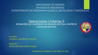 UNIVERSIDAD DE SONORA
DIVISION DE INGENIERIAS
DEPARTAMENTO DE INGENIERIA QUIMICA, METALURGIA Y MATERIALES
ALUMNO:
GENARO A. BOJÓRQUEZ TEQUIDA
MAESTRO:
MARCO ANTONIO NUÑES ESQUER
HERMOSILLO, SONORA, 14 DE ABRIL DE 2016
Operaciones Unitarias II
ESTIMACIÓN DEL COEFICIENTE DE DIFUSIÓN EFECTIVA A PARTIR DE
CURVAS DE RUPTURA
 