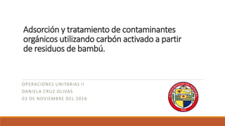 Adsorción y tratamiento de contaminantes
orgánicos utilizando carbón activado a partir
de residuos de bambú.
OPERACIONES UNITARIAS II
DANIELA CRUZ OLIVAS
03 DE NOVIEMBRE DEL 2016
 