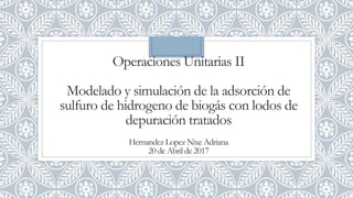 Operaciones Unitarias II
Modelado y simulación de la adsorción de
sulfuro de hidrogeno de biogás con lodos de
depuración tratados
Hernandez Lopez Nixe Adriana
20 de Abril de 2017
 
