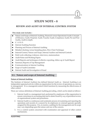 STUDY NOTE – 8
REVIEW AND AUDIT OF INTERNAL CONTROL SYSTEM
This study note includes ●

●
●
●
●
●
●
●
●
●
●
●
●

Nature and Scope of Internal Auditing, Financial versus Operational Audit, Concepts
of Efficiency Audit, Propriety Audit, Voucher Audit, Compliance Audit, Pre and Post
Audits, Audit in depth.
C. A. R. O.
Internal Auditing Function
Planning and Process of Internal Auditing
Detailed checking versus Sampling plans, Flow Chart Technique
Internal Control, Nature and Scope, Internal Auditor and Internal Controls
Field work collecting evidences, interviews, memorandum
Audit Notes and Working Papers
Audit Reports and techniques of effective reporting, follow up of Audit Report
Summary Reports of Top Management
Communications in Internal Auditing.
Scope of Audit Committee
Internal Audit and Investigation of fraud

8.1. Nature and scope of Internal Auditing
Nature of Internal Auditing
The Institute of Internal Auditors has defined Internal Audit as - Internal Auditing is an
independent appraisal activity within an organization for the review of operations as a service
to management. It is a managerial control which functions by measuring the effectiveness of
other control.
There are various definitions of Internal Auditing prevailing, which can be stated as follows:1.

Internal Audit is a management tool, performed by employees of the organization to
ensure correctness in accounting data and to detect fraud by way of periodical review
of organizational system and procedures.

2.

Internal Audit is a continuous and systematic process of examining and reporting the
operations and records of a concern by its employees or external agencies specially
assigned for this purpose. It is, in essence, auditing for the management and its scope
may vary depending upon the nature and size of the concern.

3.

It is a control system concerned with examination and appraisal of other control
mechanisms.

AUDITING

B 119

 