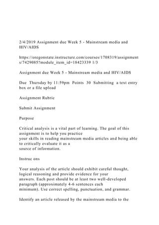 2/4/2019 Assignment due Week 5 - Mainstream media and
HIV/AIDS
https://oregonstate.instructure.com/courses/1708319/assignment
s/7429085?module_item_id=18423339 1/3
Assignment due Week 5 - Mainstream media and HIV/AIDS
Due Thursday by 11:59pm Points 30 Submitting a text entry
box or a file upload
Assignment Rubric
Submit Assignment
Purpose
Critical analysis is a vital part of learning. The goal of this
assignment is to help you practice
your skills in reading mainstream media articles and being able
to critically evaluate it as a
source of information.
Instruc ons
Your analysis of the article should exhibit careful thought,
logical reasoning and provide evidence for your
answers. Each post should be at least two well-developed
paragraph (approximately 4-6 sentences each
minimum). Use correct spelling, punctuation, and grammar.
Identify an article released by the mainstream media to the
 