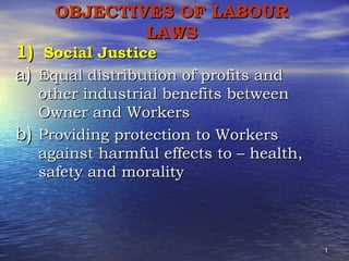 OBJECTIVES OF LABOUR
LAWS

1) Social Justice
a) Equal distribution of profits and

other industrial benefits between
Owner and Workers
b) Providing protection to Workers
against harmful effects to – health,
safety and morality

1

 