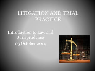 LITIGATION AND TRIAL
PRACTICE
Introduction to Law and
Jurisprudence
03 October 2014
 