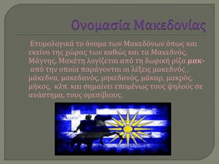 Ετυμολογικά το όνομα των Μακεδόνων όπως και
εκείνο της χώρας των καθώς και τα Μακεδνός,
Μάγνης, Μακέτη λογίζεται από τη δωρική ρίζα μακ-
από την οποία παράγονται οι λέξεις μακεδνός ,
μάκεδνα, μακεδανός, μηκεδανός, μάκαρ, μακρός,
μήκος, κλπ. και σημαίνει επομένως τους ψηλούς σε
ανάστημα, τους ορεσίβιους.
 