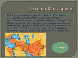  Οι δυναστικές συγκρούσεις που ταλαιπώρησαν τη Μακεδονία στις
αρχές του 4ου αιώνα π.Χ. έληξαν με την άνοδο στο θρόνο
του Φιλίππου Β' το 359 π.Χ. Ο Φίλιππος κατόρθωσε να μεταβάλει τη
Μακεδονία σε σημαντικότερη δύναμη του ελλαδικού χώρου και να
ενώσει τους Έλληνες κάτω από το σκήπτρο του. Παρά τη δολοφονία
του το 336 π.Χ., ο γιος του, Αλέξανδρος, κατόρθωσε να ελέγξει τις
φυγόκεντρες δυνάμεις και να εκστρατεύει στην Ασία έχοντας όλους
τους Έλληνες στο πλευρό του.
Αλέξανδρος
 
