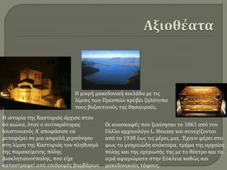 Οι ανασκαφές που ξεκίνησαν το 1861 από τον
Γάλλο αρχαιολόγο L. Heuzey και συνεχίζονται
από το 1938 έως τις μέρες μας .Έχουν φέρει στο
φως τα μνημειώδη ανάκτορα, τμήμα της αρχαίας
πόλης και της οχύρωσής της με το θέατρο και τα
ιερά αφιερώματα στην Εύκλεια καθώς και
μακεδονικούς τάφους.
Η ιστορία της Καστοριάς άρχισε στον
6ο αιώνα, όταν ο αυτοκράτορας
Ιουστινιανός Α' αποφάσισε να
μεταφέρει σε μια ασφαλή χερσόνησο
στη λίμνη της Καστοριάς τον πληθυσμό
της παρακείμενης πόλης
Διοκλητιανούπολης, που είχε
καταστραφεί από επιδρομές βαρβάρων
Η μικρή μακεδονική κοιλάδα με τις
λίμνες των Πρεσπών κρύβει ζηλότυπα
τους βυζαντινούς της θησαυρούς.
 