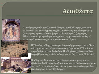 Η πόλη των Σερρών καταστράφηκε από πυρκαγιά που
έβαλαν οι Βούλγαροι. Μαζί κάηκαν και τα βυζαντινά μνημεία
της, από τα οποία σώζεται μόνον η αναστηλωμένη τρίκλιτη
βασιλική των Αγίων Θεοδώρων
Η Όλυνθος πόλη χτισμένη σε λόφο σύμφωνα με το ελεύθερο
σύστημα, καταστράφηκε από τους Πέρσες το 479 π.Χ. και
παραδόθηκε στους Χαλκιδείς. Η πόλη ξαναχτίστηκε σ' ένα
λόφο βόρεια της παλιάς φάσης για να δεχτεί τους Χαλκιδείς.
Ο μονόχωρος ναός του Χριστού :Το έργο του Καλλιέργη, ένα από
τα σπανιότερα επιτεύγματα της Παλαιολόγειας αναγέννησης στη
ζωγραφική, προκαλεί και σήμερα το θαυμασμό. Ο ζωγράφος
θέλγεται από την πρόκληση του χρώματος, με το οποίο επιζητεί
να μεταφέρει στον τοίχο το προσωπικό του όραμα.
 