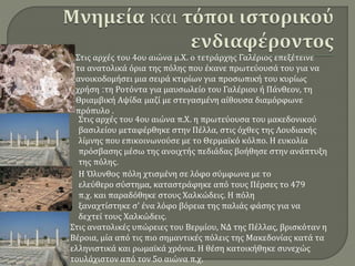 Η Όλυνθος πόλη χτισμένη σε λόφο σύμφωνα με το
ελεύθερο σύστημα, καταστράφηκε από τους Πέρσες το 479
π.χ. και παραδόθηκε στους Χαλκώδεις. Η πόλη
ξαναχτίστηκε σ' ένα λόφο βόρεια της παλιάς φάσης για να
δεχτεί τους Χαλκώδεις.
Στις ανατολικές υπώρειες του Βερμίου, ΝΔ της Πέλλας, βρισκόταν η
Βέροια, μία από τις πιο σημαντικές πόλεις της Μακεδονίας κατά τα
ελληνιστικά και ρωμαϊκά χρόνια. Η θέση κατοικήθηκε συνεχώς
τουλάχιστον από τον 5ο αιώνα π.χ.
Στις αρχές του 4ου αιώνα π.Χ. η πρωτεύουσα του μακεδονικού
βασιλείου μεταφέρθηκε στην Πέλλα, στις όχθες της Λουδιακής
λίμνης που επικοινωνούσε με το Θερμαϊκό κόλπο. Η ευκολία
πρόσβασης μέσω της ανοιχτής πεδιάδας βοήθησε στην ανάπτυξη
της πόλης.
Στις αρχές του 4ου αιώνα μ.Χ. ο τετράρχης Γαλέριος επεξέτεινε
τα ανατολικά όρια της πόλης που έκανε πρωτεύουσά του για να
ανοικοδομήσει μια σειρά κτιρίων για προσωπική του κυρίως
χρήση :τη Ροτόντα για μαυσωλείο του Γαλέριου ή Πάνθεον, τη
Θριαμβική Αψίδα μαζί με στεγασμένη αίθουσα διαμόρφωνε
πρόπυλο .
 