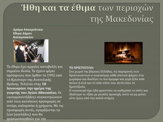 Το έθιμο έχει αρχαίες καταβολές και
σημαίνει θυσία. Το έχουν φέρει
πρόσφυγες που ήρθαν το 1992 από
το Κρυόνερο της Ανατολικής
Θράκης. Τελείται στης 18
Ιανουαρίου την ημέρα της
γιορτής του Αγίου Αθανασίου. Οι
«κουρμπαντζήδες» συγκεντρώνουν
από τους κατοίκους προσφορές σε
σιτάρι, καλαμπόκι ή χρήματα. Με τις
προσφορές αυτές, αγοράζονται τα
ζώα (αγελάδες) που θα
χρησιμοποιηθούν για την
Δράμα Αποκριάτικα
Εθιμα Δήμου
Καλαμπακίου
Κουρμπάνι:
ΤΟ ΧΡΙΣΤΟΞΥΛΟ:
Στα χωριά της βόρειας Ελλάδας, τις παραμονές των
Χριστουγέννων ο νοικοκύρης κάθε σπιτιού ψάχνει στα
χωράφια και διαλέγει το πιο όμορφο και γερό ξύλο από
πεύκο ή ελιά και το πάει σπίτι του. Αυτό είναι το
Χριστόξυλο.
Η νοικοκυρά έχει ήδη φροντίσει να καθαρίσει το σπίτι και
ιδιαίτερα το τζάκι με μεγάλη προσοχή, ώστε να μη μείνει
ούτε ίχνος από την παλιά στάχτη
 