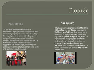 Τα «Ραγκουτσάρια» αρχίζουν στις 6
Ιανουαρίου, την ημέρα των Θεοφανίων, μέσα
σε πανηγυρική ατμόσφαιρα στην πόλη της
Καστοριάς, η οποία αποκτά ένα ξεχωριστό
χρώμα. Άντρες και γυναίκες, μικροί και
μεγάλοι οργανώνονται σε «μπουλούκια», το
καθένα με τη δική του παραδοσιακή
ορχήστρα, και γλεντούν με χιλίων λογιών
μεταμφιέσεις στους δρόμους της πόλης, μέσα
σ' ένα αληθινό πανζουρλισμό.
Ραγκουτσάρια
Ο δρόμος για τον εορτασμό της Μεγάλης
Εβδομάδας και του Πάσχα ξεκινά με το
Σάββατο του Λαζάρου. Την ημέρα αυτή,
σύμφωνα με τη θρησκευτική παράδοση,
εορτάζεται η ανάσταση του Λαζάρου. Το
γεγονός αυτό περιγράφεται στο κατά
Ιωάννην Ευαγγέλιον. Ένα από τα πιο
γνωστά έθιμα του Σαββάτου των
Λαζάρων είναι αυτό των ”Λαζαρίνων” το
οποίο λαμβάνει χώρα κυρίως στη Δυτική
Μακεδονία.
Λαζαρίνες
 