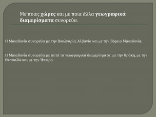 Η Μακεδονία συνορεύει με την Βουλγαρία, Αλβανία και με την Βόρεια Μακεδονία.
Η Μακεδονία συνορεύει με αυτά τα γεωγραφικά διαμερίσματα: με την Θράκη, με την
Θεσσαλία και με την Ήπειρο.
Με ποιες χώρες και με ποια άλλα γεωγραφικά
διαμερίσματα συνορεύει
 
