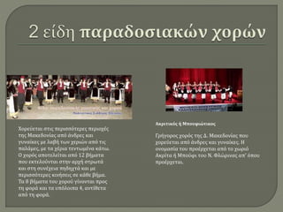 Χορεύεται στις περισσότερες περιοχές
της Μακεδονίας από άνδρες και
γυναίκες με λαβή των χεριών από τις
παλάμες, με τα χέρια τεντωμένα κάτω.
Ο χορός αποτελείται από 12 βήματα
που εκτελούνται στην αρχή στρωτά
και στη συνέχεια πηδηχτά και με
περισσότερες κινήσεις σε κάθε βήμα.
Τα 8 βήματα του χορού γίνονται προς
τη φορά και τα υπόλοιπα 4, αντίθετα
από τη φορά.
Ακριτικός ή Μπουφιώτικος
Γρήγορος χορός της Δ. Μακεδονίας που
χορεύεται από άνδρες και γυναίκες. Η
ονομασία του προέρχεται από το χωριό
Ακρίτα ή Μπούφι του Ν. Φλώρινας απ’ όπου
προέρχεται.
 