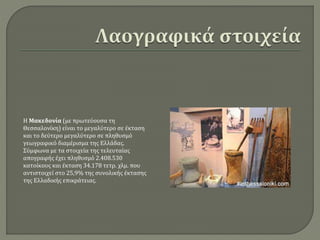 Η Μακεδονία (με πρωτεύουσα τη
Θεσσαλονίκη) είναι το μεγαλύτερο σε έκταση
και το δεύτερο μεγαλύτερο σε πληθυσμό
γεωγραφικό διαμέρισμα της Ελλάδας.
Σύμφωνα με τα στοιχεία της τελευταίας
απογραφής έχει πληθυσμό 2.408.530
κατοίκους και έκταση 34.178 τετρ. χλμ. που
αντιστοιχεί στο 25,9% της συνολικής έκτασης
της Ελλαδικής επικράτειας.
 