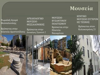 Βρίσκεται στην
πλατεία Αριστοτέλους
Βρίσκεται στην
Λεωφόρος Στρατού 2
Βρίσκεται στην
Πλατεία
Ναυαρίνου
Βρίσκεται στον
Κολοκοτρώνη 21
Ρωμαϊκή Αγορά
Θεσσαλονίκης
ΑΡΧΑΙΟΛΟΓΙΚΟ
ΜΟΥΣΕΙΟ
ΘΕΣΣΑΛΟΝΙΚΗΣ
ΜΟΥΣΕΙΟ
ΒΥΖΑΝΤΙΝΟΥ
ΠΟΛΙΤΙΣΜΟΥ
ΚΡΑΤΙΚΟ
ΜΟΥΣΕΙΟ ΣΥΓΧΡΟΝ
ΗΣ ΤΕΧΝΗΣ
 