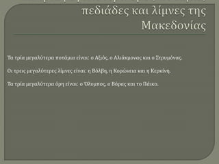 Τα τρία μεγαλύτερα ποτάμια είναι: ο Αξιός, ο Αλιάκμονας και ο Στρυμόνας.
Οι τρεις μεγαλύτερες λίμνες είναι: η Βόλβη, η Κορώνεια και η Κερκίνη.
Τα τρία μεγαλύτερα όρη είναι: ο Όλυμπος, ο Βόρας και το Πάικο.
 
