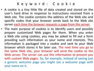 K e y w o r d : C o o k i e
• A cookie is a tiny little file of data created and stored on the
user’s hard drive in response to instructions received from a
Web site. The cookie contains the address of the Web site and
specific codes that your browser sends back to the Web site
server each time the browser requests a page from the server.
• The main purpose of cookies is to identify users and possibly
prepare customized Web pages for them. When you enter
a Web site using cookies, you may be asked to fill out a form
providing such information as your name and interests. This
information is packaged into a cookie and sent to your Web
browser which stores it for later use. The next time you go to
the same Web site, your browser will send the cookie to the
Web server. The server can use this information to present you
with custom Web pages. So, for example, instead of seeing just
a generic welcome page you might see a welcome page with
your name on it.
 