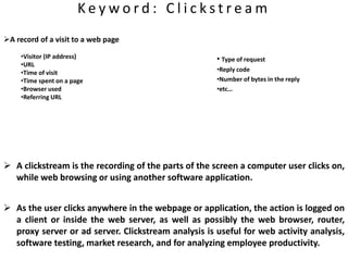 K e y w o r d : C l i c k s t r e a m
A record of a visit to a web page
•Visitor (IP address)
•URL
•Time of visit
•Time spent on a page
•Browser used
•Referring URL
 A clickstream is the recording of the parts of the screen a computer user clicks on,
while web browsing or using another software application.
 As the user clicks anywhere in the webpage or application, the action is logged on
a client or inside the web server, as well as possibly the web browser, router,
proxy server or ad server. Clickstream analysis is useful for web activity analysis,
software testing, market research, and for analyzing employee productivity.
• Type of request
•Reply code
•Number of bytes in the reply
•etc…
 