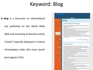 Keyword: Blog
A blog is a discussion or informational
site published on the World Wide
Web and consisting of discrete entries
("posts") typically displayed in reverse
chronological order (the most recent
post appears first).
 