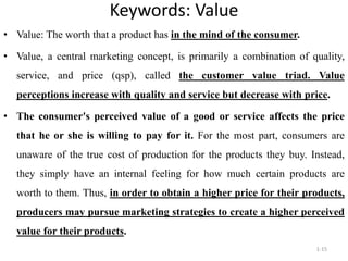 Keywords: Value
1-15
• Value: The worth that a product has in the mind of the consumer.
• Value, a central marketing concept, is primarily a combination of quality,
service, and price (qsp), called the customer value triad. Value
perceptions increase with quality and service but decrease with price.
• The consumer's perceived value of a good or service affects the price
that he or she is willing to pay for it. For the most part, consumers are
unaware of the true cost of production for the products they buy. Instead,
they simply have an internal feeling for how much certain products are
worth to them. Thus, in order to obtain a higher price for their products,
producers may pursue marketing strategies to create a higher perceived
value for their products.
 