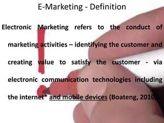 E-Marketing - Definition
1-17
Electronic Marketing refers to the conduct of
marketing activities – identifying the customer and
creating value to satisfy the customer - via
electronic communication technologies including
the internet* and mobile devices (Boateng, 2010).
 