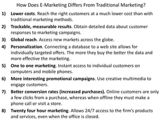 How Does E-Marketing Differs From Traditional Marketing?
1) Lower costs. Reach the right customers at a much lower cost than with
traditional marketing methods.
2) Trackable, measurable results. Obtain detailed data about customer
responses to marketing campaigns.
3) Global reach. Access new markets across the globe.
4) Personalization. Connecting a database to a web site allows for
individually targeted offers. The more they buy the better the data and
more effective the marketing.
5) One to one marketing. Instant access to individual customers on
computers and mobile phones.
6) More interesting promotional campaigns. Use creative multimedia to
engage customers.
7) Better conversion rates (increased purchases). Online customers are only
a few clicks from a purchase, whereas when offline they must make a
phone call or visit a store.
8) Twenty four hour marketing. Allows 24/7 access to the firm’s products
and services, even when the office is closed.
 