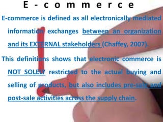 E - c o m m e r c e
E-commerce is defined as all electronically mediated
information exchanges between an organization
and its EXTERNAL stakeholders (Chaffey, 2007).
This definitions shows that electronic commerce is
NOT SOLELY restricted to the actual buying and
selling of products, but also includes pre-sale and
post-sale activities across the supply chain.
 