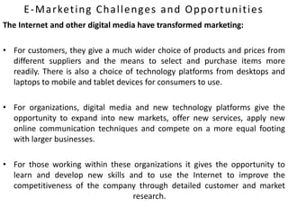 E-Marketing Challenges and Opportunities
The Internet and other digital media have transformed marketing:
• For customers, they give a much wider choice of products and prices from
different suppliers and the means to select and purchase items more
readily. There is also a choice of technology platforms from desktops and
laptops to mobile and tablet devices for consumers to use.
• For organizations, digital media and new technology platforms give the
opportunity to expand into new markets, offer new services, apply new
online communication techniques and compete on a more equal footing
with larger businesses.
• For those working within these organizations it gives the opportunity to
learn and develop new skills and to use the Internet to improve the
competitiveness of the company through detailed customer and market
research.
 