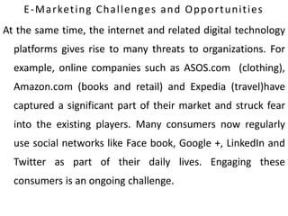E-Marketing Challenges and Opportunities
At the same time, the internet and related digital technology
platforms gives rise to many threats to organizations. For
example, online companies such as ASOS.com (clothing),
Amazon.com (books and retail) and Expedia (travel)have
captured a significant part of their market and struck fear
into the existing players. Many consumers now regularly
use social networks like Face book, Google +, LinkedIn and
Twitter as part of their daily lives. Engaging these
consumers is an ongoing challenge.
 