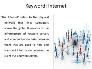 Keyword: Internet
‘The Internet’ refers to the physical
network that links computers
across the globe. It consists of the
infrastructure of network servers
and communication links between
them that are used to hold and
transport information between the
client PCs and web servers.
 