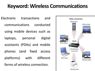 Keyword: Wireless Communications
Electronic transactions and
communications conducted
using mobile devices such as
laptops, personal digital
assistants (PDAs) and mobile
phones (and fixed access
platforms) with different
forms of wireless connection.
 