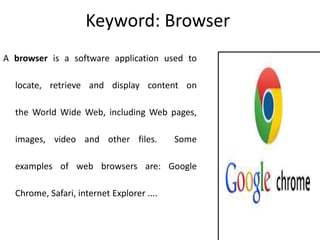 Keyword: Browser
A browser is a software application used to
locate, retrieve and display content on
the World Wide Web, including Web pages,
images, video and other files. Some
examples of web browsers are: Google
Chrome, Safari, internet Explorer ....
 