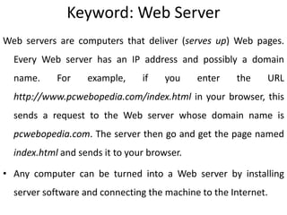 Keyword: Web Server
Web servers are computers that deliver (serves up) Web pages.
Every Web server has an IP address and possibly a domain
name. For example, if you enter the URL
http://www.pcwebopedia.com/index.html in your browser, this
sends a request to the Web server whose domain name is
pcwebopedia.com. The server then go and get the page named
index.html and sends it to your browser.
• Any computer can be turned into a Web server by installing
server software and connecting the machine to the Internet.
 