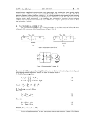 Int J Pow Elec & Dri Syst ISSN: 2088-8694 
Design and implementation of variable and constant load for induction motor (Salam Waley Shneen)
763
permits designers to address efficaciously difficult closed loop system in order to reduce time as well as costs, supports
non-linear system which can be using in motor control fields [11]. PI controller can be tuned the gain by (AIT), (FLC)
and online tuned with changing conditions of system [12], the controller gains are the best advantage of these controllers
because which allow using the human experience for the generation of the tuning law [13]. This study provides fuzzy-PI
controller that FLC adjust parameters of PI and comparative with conventional PI controller at different operation
conditions include (no load, constant and variable loads) of IM in order to improve operation of this motor and obtain
high performance at real time.
2. MATHEMATICAL MODEL OF IM:-
The equivalent circuit of IM for (q and d winding circuit) which can be used to analysis the model of IM shows
in Figure 1, while power circuit of the 3-phase IM shows in Figure 2 [14,15].
(a) (b)
Figure 1. Equivalent circuit of IM
Figure 2. Power circuit of 3-phase IM
Dynamic model of IM can represent by writing deferential equation for electrical and mechanical quantities (voltage and
torque) and can shown in mathematical model of IM include the equations below [3].
A-Electrical system equations
𝑣 𝑅 𝑖 𝑤 𝑀 𝜆 (1)
𝑣 𝑅 𝑖 𝑤 𝑤 𝑀 𝜆 (2)
Here 𝜆 , 𝑖 , 𝑀
0 1
1 0
B- Flux linkage-current relations
For d-axis:
𝜆 𝐿 𝑖 𝐿 𝑖 (3)
𝜆 𝐿 𝑖 𝐿 𝑖 (4)
For q axis:
𝜆 𝐿 𝑖 𝐿 𝑖 (5)
𝜆 𝐿 𝑖 𝐿 𝑖 (6)
Where 𝐿 𝐿 𝐿 , 𝐿 𝐿 𝐿
 