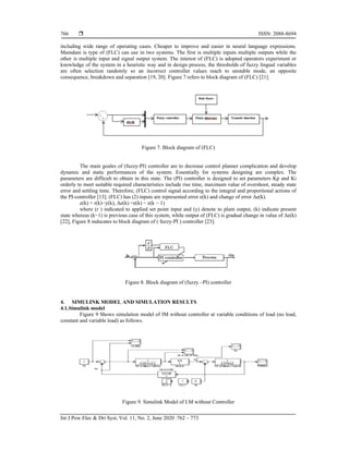  ISSN: 2088-8694
Int J Pow Elec & Dri Syst, Vol. 11, No. 2, June 2020 :762 – 773
766
including wide range of operating cases. Cheaper to improve and easier in neural language expressions.
Mamdani is type of (FLC) can use in two systems. The first is multiple inputs multiple outputs while the
other is multiple input and signal output system. The interest of (FLC) is adopted operators experiment or
knowledge of the system in a heuristic way and in design process, the thresholds of fuzzy lingual variables
are often selection randomly so an incorrect controller values reach to unstable mode, an opposite
consequence, breakdown and separation [19, 20]. Figure 7 refers to block diagram of (FLC) [21].
Figure 7. Block diagram of (FLC)
The main goales of (fuzzy-PI) controller are to decrease control planner complication and develop
dynamic and static performances of the system. Essentially for systems designing are complex. The
parameters are difficult to obtain in this state. The (PI) controller is designed to set parameters Kp and Ki
orderly to meet suitable required characteristics include rise time, maximum value of overshoot, steady state
error and settling time. Therefore, (FLC) control signal according to the integral and proportional actions of
the PI-controller [13]. (FLC) has (2) inputs are represented error e(k) and change of error Δe(k).
e(k) = r(k)−y(k), Δe(k) =e(k) − e(k − 1)
where (r ) indicated to applied set point input and (y) denote to plant output, (k) indicate present
state whereas (k−1) is previous case of this system, while output of (FLC) is gradual change in value of Δe(k)
[22], Figure 8 inducates to block diagram of ( fuzzy-PI ) controller [23].
Figure 8. Block diagram of (fuzzy –PI) controller
4. SIMULINK MODEL AND SIMULATION RESULTS
4.1.Simulink model
Figure 9 Shows simulation model of IM without controller at variable conditions of load (no load,
constant and variable load) as follows.
Figure 9. Simulink Model of I.M without Controller
 