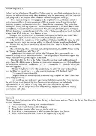 Model Composition 2
Before I arrived at her house, I feared Mrs. Philips would say some harsh words to me but to my
surprise, she welcomed me warmly. I kept wondering why she was not angry with me. My mind
kept going back to that incident which happened less than twenty-four hours ago.
It was a cool evening and I was jogging in the neighbourhood. As I turned a corner, I
noticed a group of boys throwing stones and pebbles at a vacant house. It was the sound of
shattering glass that caught my attention first. I shouted at the boys to stop. They ignored me
and laughed. Seeing this, my anger rose. I threatened to report them to the police. One of them
shouted back, 'You don't even know our names!' As I got nearer, the rest began to disperse in
different directions. I managed to get hold of the collar of that arrogant boy and shook him hard
several times. While doing so, I kept shouting at him.
'Don't you have anything better to do than to destroy property? Who's your father? Who's
you mother? I'll report you to the police, you rude, badly brought up kid ...'
In the midst of this outrage, one of my neighbours, Mr Sen, walked by. He asked me what
happened. 'Just give him a warning and let him go. After all, he is the son of your landlady.'
Hearing that, my fingers immediately released their grip. I let go of the boy's collar and he
ran for his life.
The next morning, while I remained glum sitting in my room, I heard Mrs Philips calling
me 'Oh no,' I thought to myself, 'this is it!'
I looked out of the window only to hear Mrs Philips say, 'Jack, come over for tea
tomorrow evening at four.' Then she drove off. I kept worrying about what would happen. Mrs
Philips would probably give me a piece of her mind. '
Standing before the door to the Philips' home, I took a deep breath and then knocked
softly. Soon, Mrs. Philips stood at the door, inviting me in with open arms. As I followed her to
the dining-room, I muttered, 'Mrs Philips ... er ... er ... I can explain. PI ... please let me tell you
how it all happened.' ,
'My dear Jack, I have no idea what you're saying but let me tell you why I asked you
over forj Then you can tell me ... er ... what you're trying to say. Will that be all right?'
'Yes, ma'am,'I answered meekly.
Surprise! Surprise! Mrs Philips only wanted my help to replant her ferns. I could now
smile and enjoy my tea.
My confidence grew and soon I was relating the little incident to her. To my surprise,
she said she had heard about the incident from one of her neighbours and had already
reprimanded her V boy. Instead of being angry, she commended me for my civic-
consciousness. I left the Philips' house with happy feelings. I felt relieved and was actually
overwhelmed with joked.
Exercise 6
Choose two the following topics. Write down the story is about in one sentence. Then, write the storyline. Complete
it within 15 minutes.
1. Continue the story: ‘I woke up with a terrible headache…..
2. Write a story which illustrates: 'Honesty pays'.
3. Write about an occasion when someone tried to cheat you.
4. Relate a true or imaginary story in which you saved someone from danger.
5. Write a story which ends with: 'That was the happiest day in my life.
 