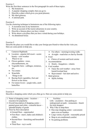 Exercise 3
Write the first three sentences in the first paragraph for each of these topics.
1. My hometown.
2. A popular shopping complex that you go to.
3. Describe a place which gives you great pleasure.
4. My ideal getaway.
5. A national park.
Exercise 4
Use the clustering technique to brainstorm one of the following topics.
1. A recreation area in my hometown.
2. Write an account of the tourist attractions in your country.
3. Describe a famous place you have visited.
4. Write about a city/place that you have visited during your holidays.
5. An abandoned house.
Exercise 5
Describe the place you would like to take your foreign pen friend to when he/she visits you.
Here are some points to help you.
Exercise 6
Describe a shopping centre which you often go to. Here are some points to help you.
1. Name of shopping centre—location—
reason(s) for popularity
2. Overall description of shopping centre—
painted green and white - colourful decor—
splendid display of goods
3. Floor by floor description
• Ground floor—supermarket
• First floor—men's, ladies and children's
clothes
• Second floor—furnishing and household
items
• Third floor—toy's world
4. Facilities
Lifts—escalators—free parking at
underground car park—restaurants—bench
for tired shoppers
5. Why I like to shop there
• One-stop shopping centre—convenient-
open even on Sundays
• Large variety of goods—reasonably priced
• Shop in air-conditioned comfort
• No parking problems
1. Cameron Highlands
• Location—popular hill resort—scenic
beauty—cool weather
2. Places to see
• Flower gardens—roses,
chrysanthemums, etc.
• Vegetable farm—cabbages, tomatoes,
etc,
• Tea estates
• Waterfalls
3. Things to do
• Buying fresh vegetables, fruit and
flowers at the farms
• For nature lovers—jungle treks, catch
butterflies
• For others—morning/evening walks
• At night—read/relax or chat by fireside
4. Food
• Choice of western and local cuisine
5. Accommodation
• Hotels—bungalows—chalets
6. Cool weather
• Enjoy the cool weather—away from
humid lowland heat
• Rejuvenated—feel alert and active
7. Ideal getaway
• Idyllic holiday
 