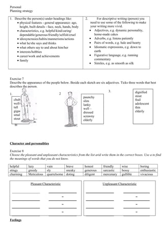 3. dignified
stout
frail
adolescent
thin
elderly
Personal
Planning strategy
1. Describe the person(s) under headings like:
• physical features - general appearance: age,
height, built details - face, neck, hands, body
• characteristics, e.g. helpful/kind/caring/
dependable/generous/friendly/selfish/cruel
• idiosyncrasies/habits/mannerisms/actions
• what he/she says and thinks
• what others say to and about him/her
• interests/hobbies
• career/work and achievements
• family
2. For descriptive writing (person) you
need to use some of the following to make
your writing more vivid.
• Adjectives, e.g. dynamic personality,
home-made cakes
• Adverbs, e.g. listens patiently
• Pairs of words, e.g. hale and hearty
• Idiomatic expressions, e.g. down to
earth
• Figurative language, e.g. running
commentary
• Similes, e.g. as smooth as silk
Exercise 7
Describe the appearance of the people below. Beside each sketch are six adjectives. Ticks three words that best
describes the person.
1.
Character and personalities
Exercise 8
Choose the pleasant and unpleasant characteristics from the list arid write them in the correct boxes. Use a to find
the meanings of words that you do not know.
helpful lazy vain brave honest friendly wise boring
stingy greedy sly sneaky generous sarcastic bossy enthusiastic
charming Meticulous quarrelsome doting diligent mercenary gullible vivacious
Feelings
chubby
well-fed
tall
gigantic
small
stout
2
paunchy
slim
lanky
well –
dressed
scrawny
elderly
Unpleasant Characteristic
_________________ ________________
_
_________________ ________________
_
_________________ ________________
_
_________________ ________________
Pleasant Characteristic
_________________ _________________
_
_________________ _________________
_
_________________ _________________
_
_________________ _________________
 