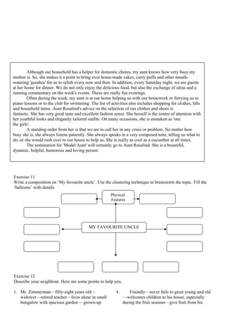 Exercise 11
Write a composition on ‘My favourite uncle’. Use the clustering technique to brainstorm the topic. Fill the
‘balloons’ with details
Exercise 12
Describe your neighbour. Here are some points to help you.
1. Mr. Zimmerman—fifty-eight years old—
widower—retired teacher—lives alone in small
bungalow with spacious garden— grown-up
4. Friendly—never fails to greet young and old
—welcomes children to his house, especially
during the fruit seasons—give fruit from his
Although our household has a helper for domestic chores, my aunt knows how very busy my
mother is. So, she makes it a point to bring over home-made cakes, curry puffs and other mouth-
watering 'goodies' for us to relish every now and then. In addition, every Saturday night, we are guests
at her home for dinner. We do not only enjoy the delicious food, but also the exchange of ideas and a
running commentary on the week's events. These are really fun evenings.
Often during the week, my aunt is at our home helping us with our homework or ferrying us to
piano lessons or to the club for swimming. The list of activities also includes shopping for clothes, lifts
and household items. Aunt Rosalind's advice on the selection of our clothes and shoes is
fantastic. She has very good taste and excellent fashion sense. She herself is the centre of attention with
her youthful looks and elegantly tailored outfits. On many occasions, she is mistaken as 'one
the girls'.
A standing order from her is that we are to call her in any crisis or problem. No matter how
busy she is, she always listens patiently. She always speaks in a very composed tone, telling us what to
do, or she would rush over to our house to help us. She is really as cool as a cucumber at all times.
The nomination for 'Model Aunt' will certainly go to Aunt Rosalind. She is a beautiful,
dynamic, helpful, humorous and loving person.
MY FAVOURITE UNCLE
Physical
Features
 