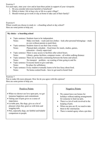 Exercise 5
For each topic, state your view and at least three points in support of your viewpoint.
1. Do you consider television harmful or beneficial?
2. Which is better: life in busy city or life in a quiet village?
3. Should women go to work or stay at home to take care of their family?
Exercise 6
Where would you choose to study in – a boarding school or day school?
Here are some points to help you.
Exercise 7
Pets to make life more pleasant. How far do you agree with this opinion?
Here are some points to help you.
My choice – a boarding school
• Topic sentence: Students learn to be independent.
Notes: Make own beds—wash and iron clothes—look after personal belongings—study
on own without parents to push them
• Topic sentence: Students learn to use their time wisely.
Notes: Planned daily schedule—fixed times for meals, studies, games,
relaxation—closely supervised
• Topic sentence: There is easy access to facilities after school hours.
Notes: Library, games facilities, computer rooms—all within walking distance
• Topic sentence: There are no hassles commuting between the home and school.
Notes: No transport problem—no wasting of time going to and fro
• Topic sentence: Everyone learns to give and take.
Notes: No place for selfishness
• Topic sentence: Every student eventually learns to be less fussy about food.
Notes: No home-cooked foods—have to get used to hostel food
Positive Points
• When we shower our love upon pets, we get
immense happiness and contentment.
• Taking care of pets gives us a sense of
importance.
• Lovable pets, like dogs, give us a lot of
pleasure when they greet us with licks and
wagging tails.
• Pets, especially dogs, are faithful and helpful
companions to people.
Negative Points
• We cannot leave our homes for
holidays without making arrangements
for someone to feed our pets.
• There is a lot of work involved in the
keeping of pets.
• When our pets are ill, we need to take
them to the veterinarian.
• There is mental agony when a pet dies.
 