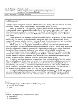 Step 3 Writing Write the draft.
Step 4 Editing Check for grammar and spelling mistakes. Improve on
vocabulary and sentence structures.
Step 5 Rewriting Write the final draft.
Exercise 1
Use the listing technique and brainstorm for the following topics.
1. Fashion in my country.
2. Fire.
Exercise 2
Give three paragraph heading for the following topics.
1. Good health.
2. Consumerism.
Model Composition 7
Touring is popular among both young and old all over the world. Today, with faster, efficient and more
comfortable transport, people from all walks of life go on tours, locally or abroad.
Going on tours can be a very rewarding experience. In fact, with the right attitude, one discovers t
travelling greatly widens one's general knowledge. One of the best ways to get to know one's country is
to travel either on conducted tours or on your own with friends or family. There is nothing e getting to
know your country on the soles of your feet. And with overseas travel, one gets to know ire about the
world outside.
When one travels, one is exposed to people from different places and countries, different cultures,
and lifestyles. One becomes more understanding and tolerant. Many close links are formed. Despite
geographical, language and other barriers, friendships develop. Sometimes it may even lead to marriage!
Travelling opens one's eyes to greater understanding and compassion for others.
Often, going on a tour brings great excitement and pleasure. It is a chance to get away. In this
high technology era, lifestyles become increasingly stressful. Going away for a holiday helps one to relax
physically and mentally. A different environment, a change of scene, meeting new people, the relaxed
atmosphere without routines and deadlines to meet—all these help to make life more pleasant.
In recent years, owing to increasing traffic—on land, sea and air—there have been some tragic
accidents. We read of such accidents in the newspapers. Perhaps a solution is to be more cautious and
efficient. Air traffic controllers at airports, pilots and drivers should show more concern and care for
accuracy and safety measures. However, sometimes, an inevitable mishap occurs.
It has been said that going on tours can cause more stress and strain instead of relieving tension.
When travelling by road, there is always the anxiety of the journey, possible traffic jams, careless divers
and the probability of a car breakdown. But, if one chooses to travel by train, getting tickets may be
difficult during peak seasons. As for air travel, airport procedures can be nerve-racking. The passport
checks, clearance of luggage and other little things add to the strain of the trip. A tour may turn into a
very stressful and unpleasant one if there are delays, lost luggage and other problems.
A Hazards and inconveniences are part and parcel of touring. One must be flexible and ready to
adjust and make changes. Generally, touring can be an enriching experience. Most people come back
from tours looking fresh, healthy and with a different outlook on life. Touring is certainly beneficial.
 
