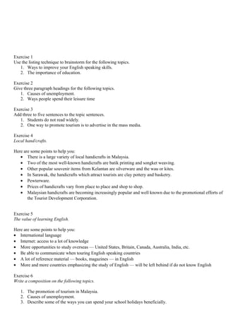 Exercise 1
Use the listing technique to brainstorm for the following topics.
1. Ways to improve your English speaking skills.
2. The importance of education.
Exercise 2
Give three paragraph headings for the following topics.
1. Causes of unemployment.
2. Ways people spend their leisure time
Exercise 3
Add three to five sentences to the topic sentences.
1. Students do not read widely.
2. One way to promote tourism is to advertise in the mass media.
Exercise 4
Local hand/crafts.
Here are some points to help you:
• There is a large variety of local handicrafts in Malaysia.
• Two of the most well-known handicrafts are batik printing and songket weaving.
• Other popular souvenir items from Kelantan are silverware and the wau or kites.
• In Sarawak, the handicrafts which attract tourists are clay pottery and basketry.
• Pewterware.
• Prices of handicrafts vary from place to place and shop to shop.
• Malaysian handicrafts are becoming increasingly popular and well known due to the promotional efforts of
the Tourist Development Corporation.
Exercise 5
The value of learning English.
Here are some points to help you:
• International language
• Internet: access to a lot of knowledge
• More opportunities to study overseas — United States, Britain, Canada, Australia, India, etc.
• Be able to communicate when touring English speaking countries
• A lot of reference material — books, magazines — in English
• More and more countries emphasizing the study of English — will be left behind if do not know English
Exercise 6
Write a composition on the following topics.
1. The promotion of tourism in Malaysia.
2. Causes of unemployment.
3. Describe some of the ways you can spend your school holidays beneficially.
 