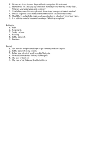 1. Women are better drivers. Argue either for or against this statement.
2. Preparations for a holiday are sometimes more enjoyable than the holiday itself.
What are your experiences and opinions?
3. 'Pets help to make life more pleasant'. How far do you agree with this opinion?
4. Discuss steps that could be taken to help the senior citizens in the country.
5. Should boys and girls be given equal opportunities in education? Give your views.
6. It is said that travel widens our knowledge. What is your opinion?
Reflective
1. Fear.
2. Keeping fit.
3. Senior citizens.
4. Reading.
5. Public transport.
6. Fashions.
Factual
1. The benefits and pleasure I hope to get from my study of English.
2. Public transport in my country.
3. Relate how a festival is celebrated in Malaysia.
4. Write about the rubber industry in Malaysia.
5. The uses of palm oil.
6. The care of old folks and disabled children.
 