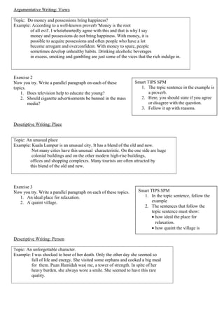 Argumentative Writing: Views
Topic: Do money and possessions bring happiness?
Example: According to a well-known proverb 'Money is the root
of all evil'. I wholeheartedly agree with this and that is why I say
money and possessions do not bring happiness. With money, it is
possible to acquire possessions and often people who have a lot
become arrogant and overconfident. With money to spare, people
sometimes develop unhealthy habits. Drinking alcoholic beverages
in excess, smoking and gambling are just some of the vices that the rich indulge in.
Exercise 2
Now you try. Write a parallel paragraph on-each of these
topics.
1. Does television help to educate the young?
2. Should cigarette advertisements be banned in the mass
media?
Descriptive Writing: Place
Topic: An unusual place
Example: Kuala Lumpur is an unusual city. It has a blend of the old and new.
Not many cities have this unusual characteristic. On the one side are huge
colonial buildings and on the other modern high-rise buildings,
offices and shopping complexes. Many tourists are often attracted by
this blend of the old and new.
Exercise 3
Now you try. Write a parallel paragraph on each of these topics.
1. An ideal place for relaxation.
2. A quaint village.
Descriptive Writing: Person
Topic: An unforgettable character.
Example: I was shocked to hear of her death. Only the other day she seemed so
full of life and energy. She visited some orphans and cooked a big meal
for them. Puan Hamidah was| me, a tower of strength. In spite of her
heavy burden, she always wore a smile. She seemed to have this rare
quality.
Smart TIPS SPM
1. The topic sentence in the example is
a proverb.
2. Here, you should state if you agree
or disagree with the question.
3. Follow it up with reasons.
Smart TIPS SPM
1. In the topic sentence, follow the
example
2. The sentences that follow the
topic sentence must show:
• how ideal the place for
relaxation.
• how quaint the village is
 