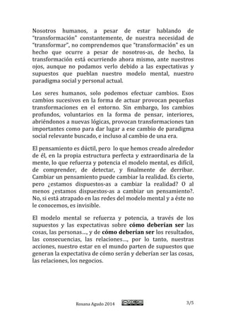Rosana Agudo 2014 3/5 
Nosotros humanos, a pesar de estar hablando de “transformación” constantemente, de nuestra necesidad de “transformar”, no comprendemos que “transformación” es un hecho que ocurre a pesar de nosotros-as, de hecho, la transformación está ocurriendo ahora mismo, ante nuestros ojos, aunque no podamos verlo debido a las expectativas y supuestos que pueblan nuestro modelo mental, nuestro paradigma social y personal actual. 
Los seres humanos, solo podemos efectuar cambios. Esos cambios sucesivos en la forma de actuar provocan pequeñas transformaciones en el entorno. Sin embargo, los cambios profundos, voluntarios en la forma de pensar, interiores, abriéndonos a nuevas lógicas, provocan transformaciones tan importantes como para dar lugar a ese cambio de paradigma social relevante buscado, e incluso al cambio de una era. 
El pensamiento es dúctil, pero lo que hemos creado alrededor de él, en la propia estructura perfecta y extraordinaria de la mente, lo que refuerza y potencia el modelo mental, es difícil, de comprender, de detectar, y finalmente de derribar. Cambiar un pensamiento puede cambiar la realidad. Es cierto, pero ¿estamos dispuestos-as a cambiar la realidad? O al menos ¿estamos dispuestos-as a cambiar un pensamiento?. No, si está atrapado en las redes del modelo mental y a éste no le conocemos, es invisible. 
El modelo mental se refuerza y potencia, a través de los supuestos y las expectativas sobre cómo deberían ser las cosas, las personas…, y de cómo deberían ser los resultados, las consecuencias, las relaciones…, por lo tanto, nuestras acciones, nuestro estar en el mundo parten de supuestos que generan la expectativa de cómo serán y deberían ser las cosas, las relaciones, los negocios. 
 